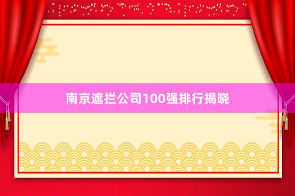 南京遮拦公司100强排行揭晓
