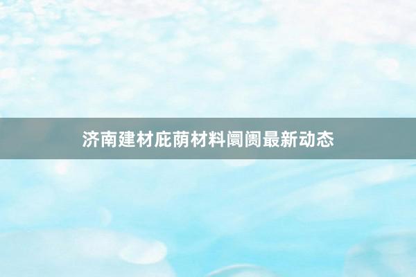 济南建材庇荫材料阛阓最新动态