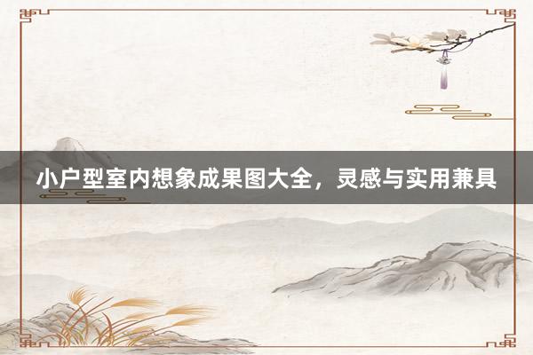 小户型室内想象成果图大全，灵感与实用兼具