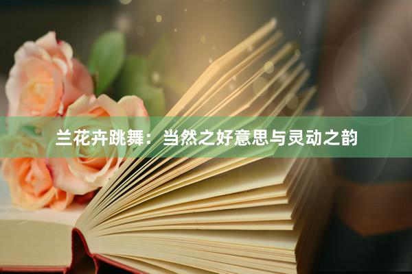 兰花卉跳舞：当然之好意思与灵动之韵